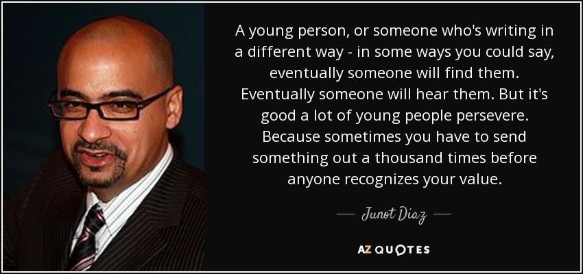 A young person, or someone who's writing in a different way - in some ways you could say, eventually someone will find them. Eventually someone will hear them. But it's good a lot of young people persevere. Because sometimes you have to send something out a thousand times before anyone recognizes your value. - Junot Diaz