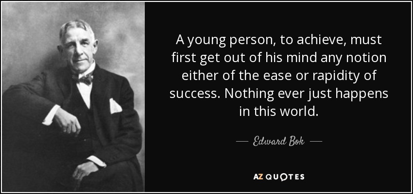A young person, to achieve, must first get out of his mind any notion either of the ease or rapidity of success. Nothing ever just happens in this world. - Edward Bok