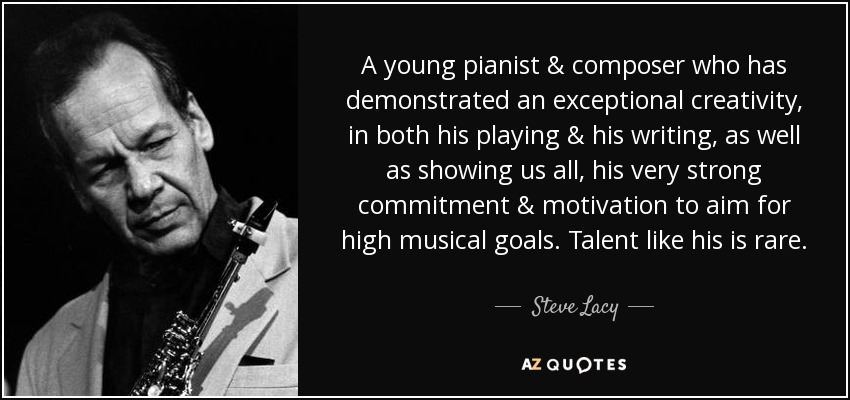 A young pianist & composer who has demonstrated an exceptional creativity, in both his playing & his writing, as well as showing us all, his very strong commitment & motivation to aim for high musical goals. Talent like his is rare. - Steve Lacy