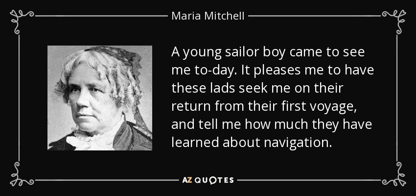 A young sailor boy came to see me to-day. It pleases me to have these lads seek me on their return from their first voyage, and tell me how much they have learned about navigation. - Maria Mitchell