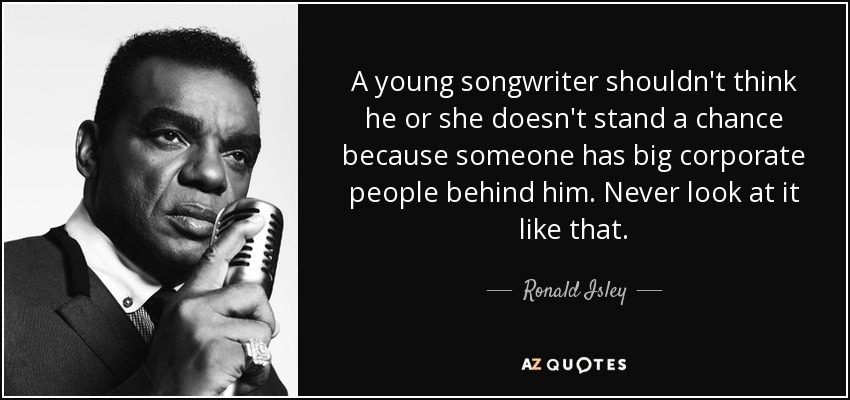 A young songwriter shouldn't think he or she doesn't stand a chance because someone has big corporate people behind him. Never look at it like that. - Ronald Isley
