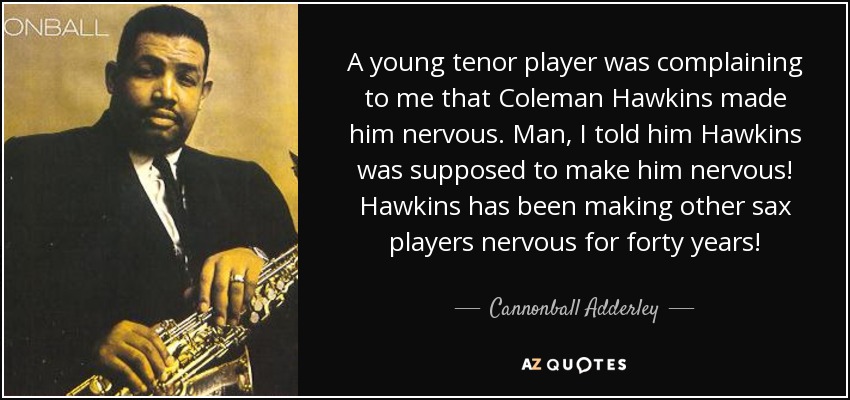 A young tenor player was complaining to me that Coleman Hawkins made him nervous. Man, I told him Hawkins was supposed to make him nervous! Hawkins has been making other sax players nervous for forty years! - Cannonball Adderley