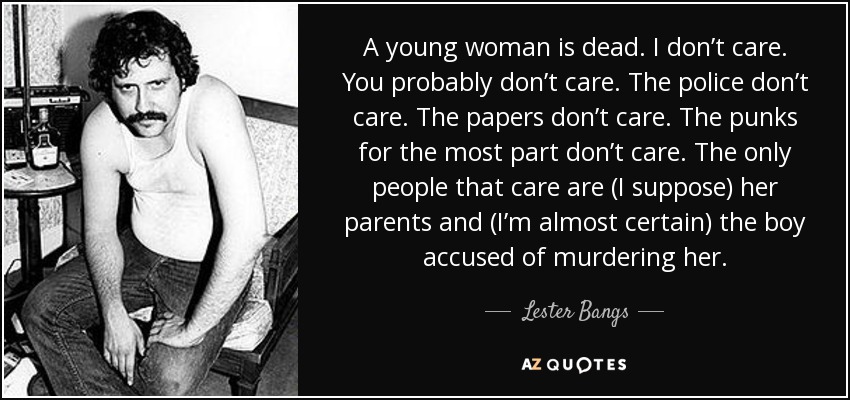 A young woman is dead. I don’t care. You probably don’t care. The police don’t care. The papers don’t care. The punks for the most part don’t care. The only people that care are (I suppose) her parents and (I’m almost certain) the boy accused of murdering her. - Lester Bangs