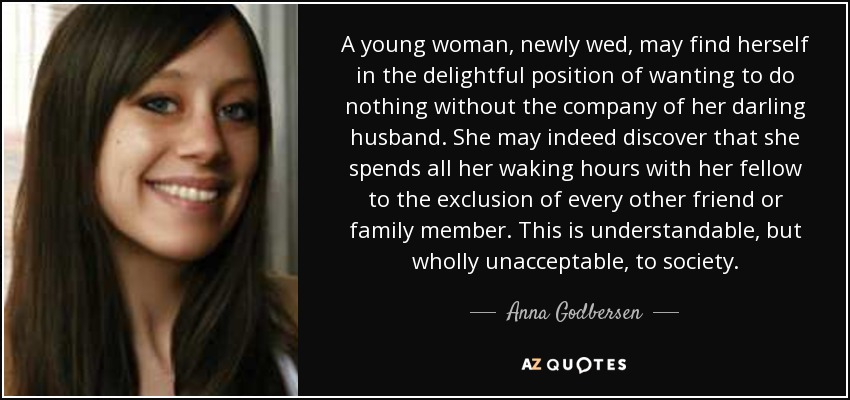 A young woman, newly wed, may find herself in the delightful position of wanting to do nothing without the company of her darling husband. She may indeed discover that she spends all her waking hours with her fellow to the exclusion of every other friend or family member. This is understandable, but wholly unacceptable, to society. - Anna Godbersen