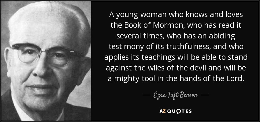 A young woman who knows and loves the Book of Mormon, who has read it several times, who has an abiding testimony of its truthfulness, and who applies its teachings will be able to stand against the wiles of the devil and will be a mighty tool in the hands of the Lord. - Ezra Taft Benson