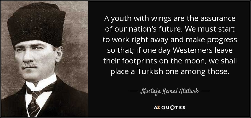 A youth with wings are the assurance of our nation's future. We must start to work right away and make progress so that; if one day Westerners leave their footprints on the moon, we shall place a Turkish one among those. - Mustafa Kemal Ataturk