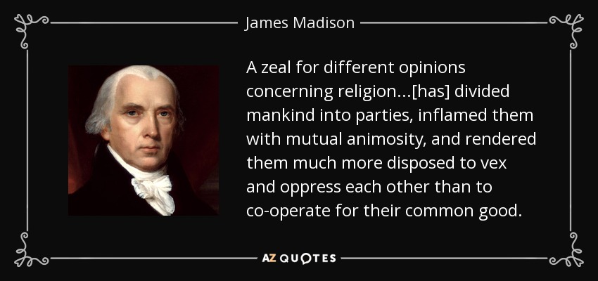 A zeal for different opinions concerning religion...[has] divided mankind into parties, inflamed them with mutual animosity, and rendered them much more disposed to vex and oppress each other than to co-operate for their common good. - James Madison