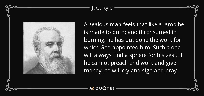 A zealous man feels that like a lamp he is made to burn; and if consumed in burning, he has but done the work for which God appointed him. Such a one will always find a sphere for his zeal. If he cannot preach and work and give money, he will cry and sigh and pray. - J. C. Ryle