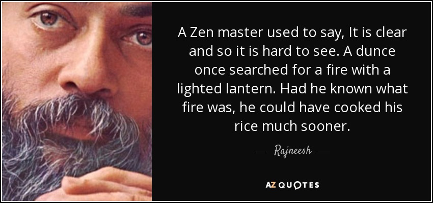A Zen master used to say, It is clear and so it is hard to see. A dunce once searched for a fire with a lighted lantern. Had he known what fire was, he could have cooked his rice much sooner. - Rajneesh