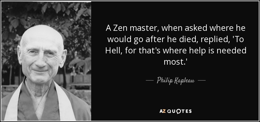 A Zen master, when asked where he would go after he died, replied, 'To Hell, for that's where help is needed most.' - Philip Kapleau