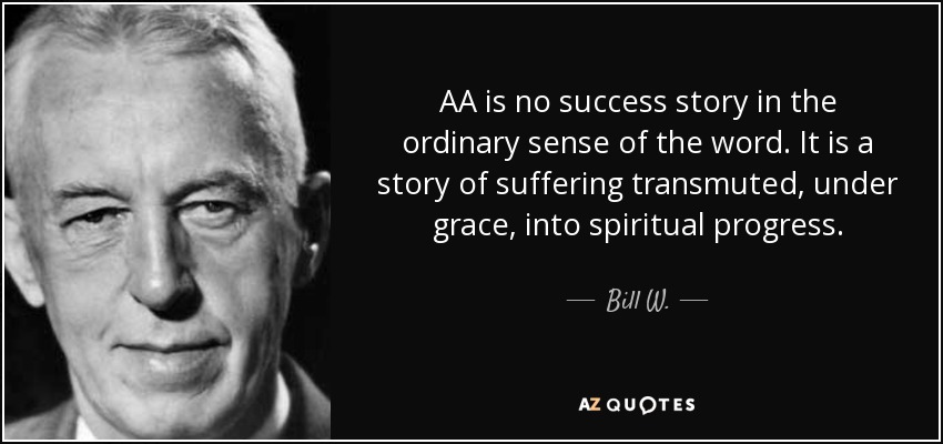 AA is no success story in the ordinary sense of the word. It is a story of suffering transmuted, under grace, into spiritual progress. - Bill W.