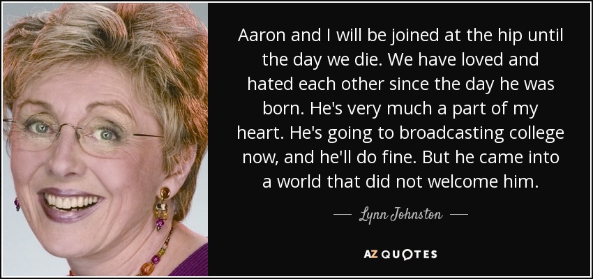 Aaron and I will be joined at the hip until the day we die. We have loved and hated each other since the day he was born. He's very much a part of my heart. He's going to broadcasting college now, and he'll do fine. But he came into a world that did not welcome him. - Lynn Johnston