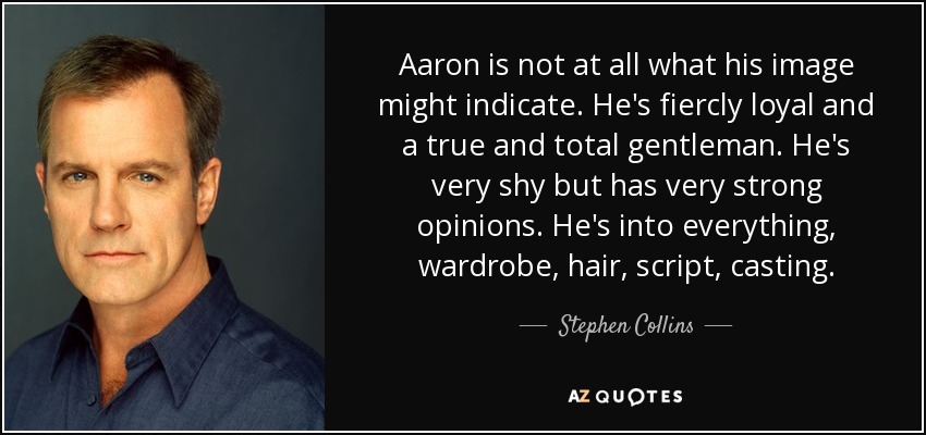 Aaron is not at all what his image might indicate. He's fiercly loyal and a true and total gentleman. He's very shy but has very strong opinions. He's into everything, wardrobe, hair, script, casting. - Stephen Collins