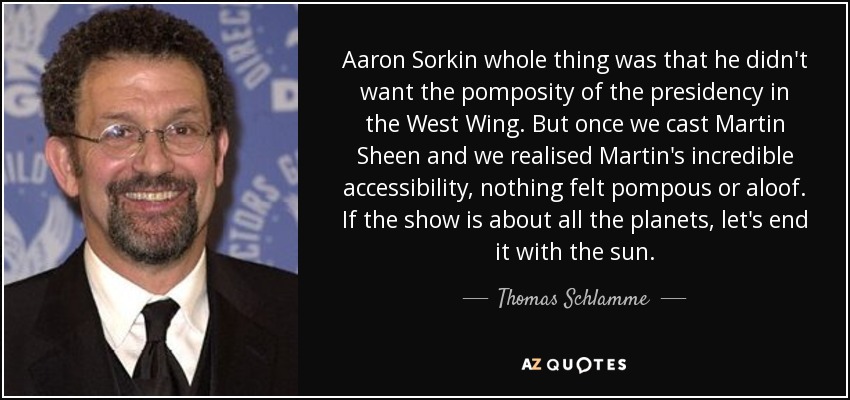 Aaron Sorkin whole thing was that he didn't want the pomposity of the presidency in the West Wing. But once we cast Martin Sheen and we realised Martin's incredible accessibility, nothing felt pompous or aloof. If the show is about all the planets, let's end it with the sun. - Thomas Schlamme