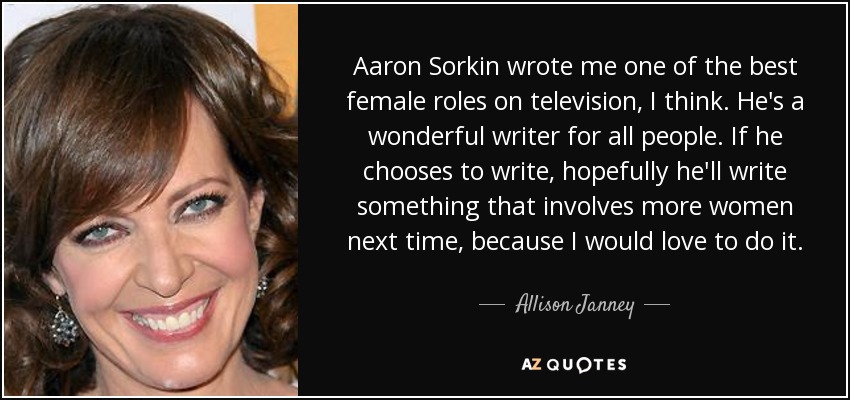 Aaron Sorkin wrote me one of the best female roles on television, I think. He's a wonderful writer for all people. If he chooses to write, hopefully he'll write something that involves more women next time, because I would love to do it. - Allison Janney
