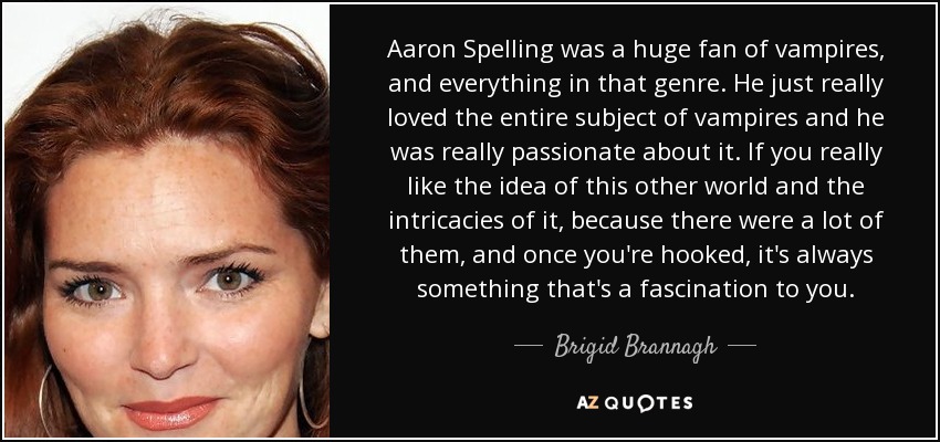 Aaron Spelling was a huge fan of vampires, and everything in that genre. He just really loved the entire subject of vampires and he was really passionate about it. If you really like the idea of this other world and the intricacies of it, because there were a lot of them, and once you're hooked, it's always something that's a fascination to you. - Brigid Brannagh