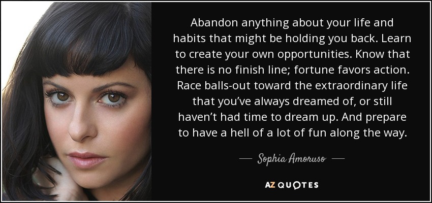 Abandon anything about your life and habits that might be holding you back. Learn to create your own opportunities. Know that there is no finish line; fortune favors action. Race balls-out toward the extraordinary life that you’ve always dreamed of, or still haven’t had time to dream up. And prepare to have a hell of a lot of fun along the way. - Sophia Amoruso