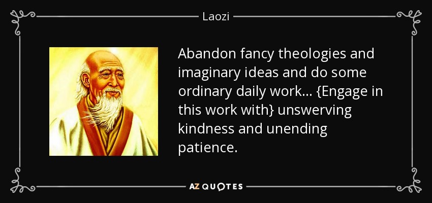 Abandon fancy theologies and imaginary ideas and do some ordinary daily work... {Engage in this work with} unswerving kindness and unending patience. - Laozi