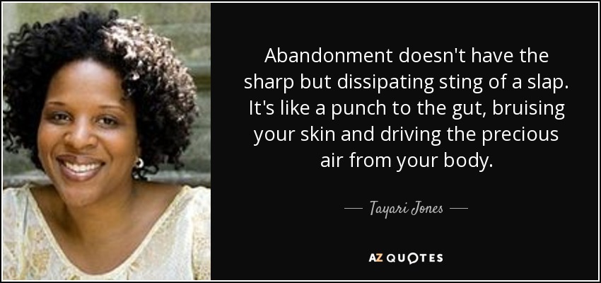 Abandonment doesn't have the sharp but dissipating sting of a slap. It's like a punch to the gut, bruising your skin and driving the precious air from your body. - Tayari Jones