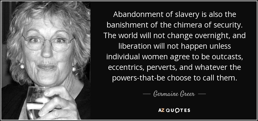 Abandonment of slavery is also the banishment of the chimera of security. The world will not change overnight, and liberation will not happen unless individual women agree to be outcasts, eccentrics, perverts, and whatever the powers-that-be choose to call them. - Germaine Greer