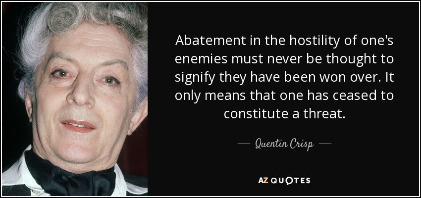 Abatement in the hostility of one's enemies must never be thought to signify they have been won over. It only means that one has ceased to constitute a threat. - Quentin Crisp