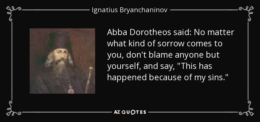 Abba Dorotheos said: No matter what kind of sorrow comes to you, don't blame anyone but yourself, and say, 