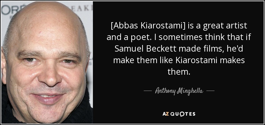[Abbas Kiarostami] is a great artist and a poet. I sometimes think that if Samuel Beckett made films, he'd make them like Kiarostami makes them. - Anthony Minghella
