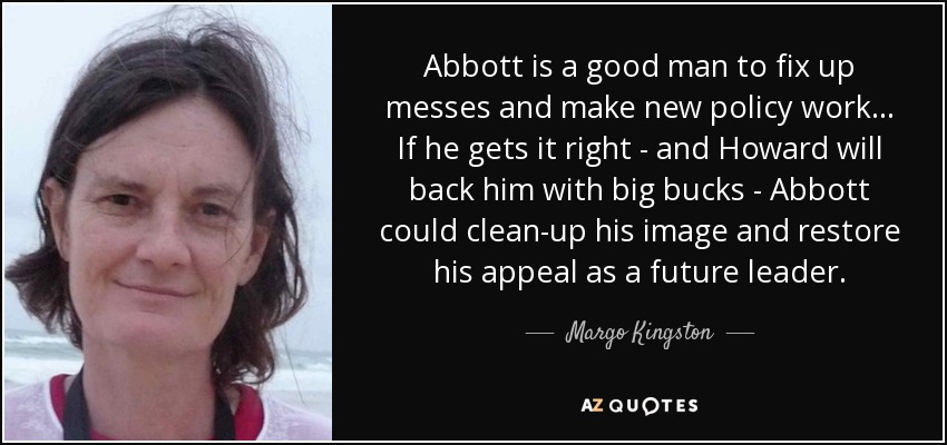 Abbott is a good man to fix up messes and make new policy work ... If he gets it right - and Howard will back him with big bucks - Abbott could clean-up his image and restore his appeal as a future leader. - Margo Kingston