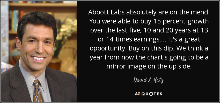 Abbott Labs absolutely are on the mend. You were able to buy 15 percent growth over the last five, 10 and 20 years at 13 or 14 times earnings, ... It's a great opportunity. Buy on this dip. We think a year from now the chart's going to be a mirror image on the up side. - David L. Katz