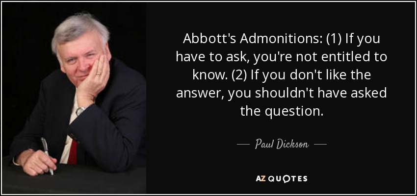 Abbott's Admonitions: (1) If you have to ask, you're not entitled to know. (2) If you don't like the answer, you shouldn't have asked the question. - Paul Dickson