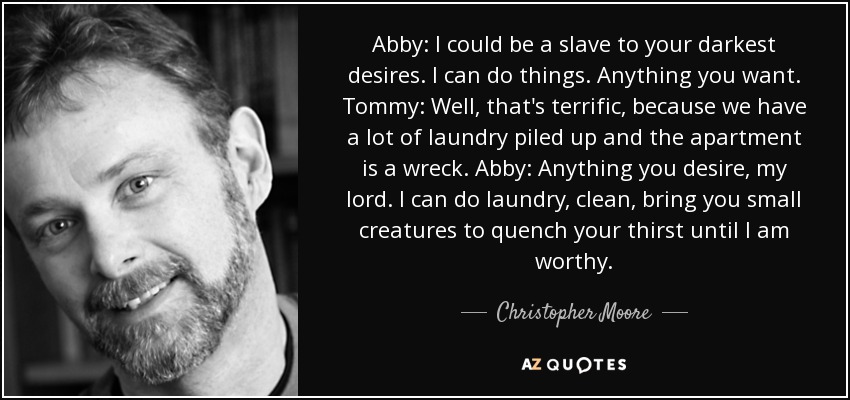Abby: I could be a slave to your darkest desires. I can do things. Anything you want. Tommy: Well, that's terrific, because we have a lot of laundry piled up and the apartment is a wreck. Abby: Anything you desire, my lord. I can do laundry, clean, bring you small creatures to quench your thirst until I am worthy. - Christopher Moore