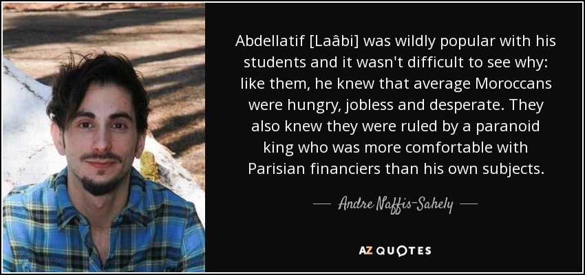 Abdellatif [Laâbi] was wildly popular with his students and it wasn't difficult to see why: like them, he knew that average Moroccans were hungry, jobless and desperate. They also knew they were ruled by a paranoid king who was more comfortable with Parisian financiers than his own subjects. - Andre Naffis-Sahely