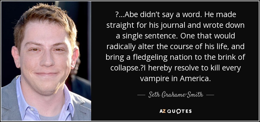  …Abe didn’t say a word. He made straight for his journal and wrote down a single sentence. One that would radically alter the course of his life, and bring a fledgeling nation to the brink of collapse. I hereby resolve to kill every vampire in America. - Seth Grahame-Smith