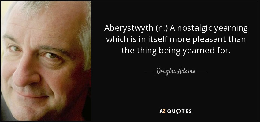 Aberystwyth (n.) A nostalgic yearning which is in itself more pleasant than the thing being yearned for. - Douglas Adams