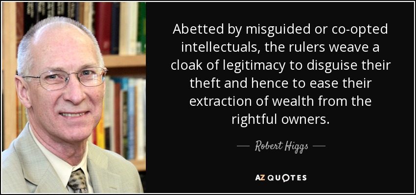 Abetted by misguided or co-opted intellectuals, the rulers weave a cloak of legitimacy to disguise their theft and hence to ease their extraction of wealth from the rightful owners. - Robert Higgs