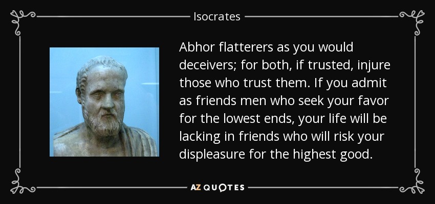 Abhor flatterers as you would deceivers; for both, if trusted, injure those who trust them. If you admit as friends men who seek your favor for the lowest ends, your life will be lacking in friends who will risk your displeasure for the highest good. - Isocrates