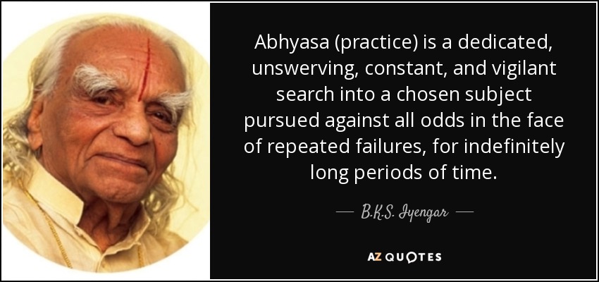 Abhyasa (practice) is a dedicated, unswerving, constant, and vigilant search into a chosen subject pursued against all odds in the face of repeated failures, for indefinitely long periods of time. - B.K.S. Iyengar