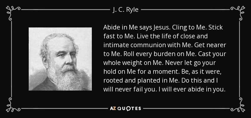 Abide in Me says Jesus. Cling to Me. Stick fast to Me. Live the life of close and intimate communion with Me. Get nearer to Me. Roll every burden on Me. Cast your whole weight on Me. Never let go your hold on Me for a moment. Be, as it were, rooted and planted in Me. Do this and I will never fail you. I will ever abide in you. - J. C. Ryle