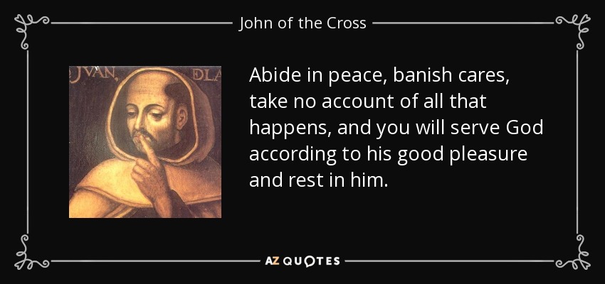 Abide in peace, banish cares, take no account of all that happens, and you will serve God according to his good pleasure and rest in him. - John of the Cross