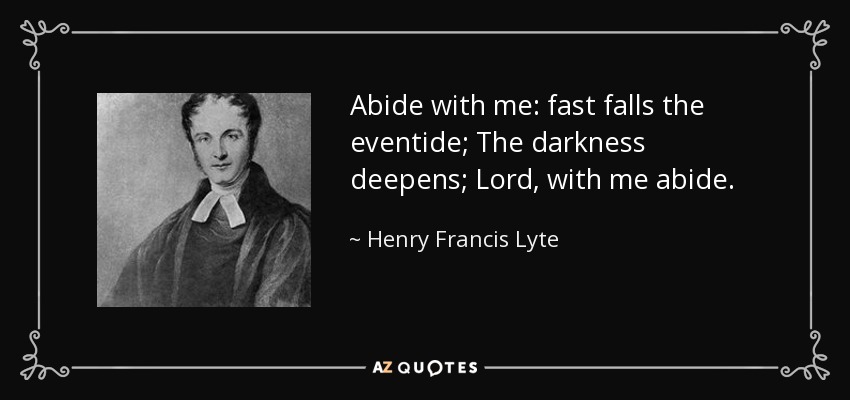 Abide with me: fast falls the eventide; The darkness deepens; Lord, with me abide. - Henry Francis Lyte