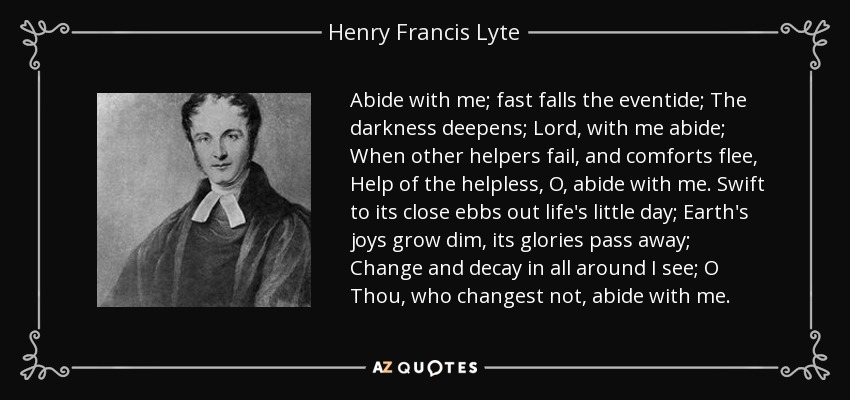 Abide with me; fast falls the eventide; The darkness deepens; Lord, with me abide; When other helpers fail, and comforts flee, Help of the helpless, O, abide with me. Swift to its close ebbs out life's little day; Earth's joys grow dim, its glories pass away; Change and decay in all around I see; O Thou, who changest not, abide with me. - Henry Francis Lyte