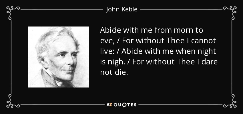 Abide with me from morn to eve, / For without Thee I cannot live: / Abide with me when night is nigh. / For without Thee I dare not die. - John Keble