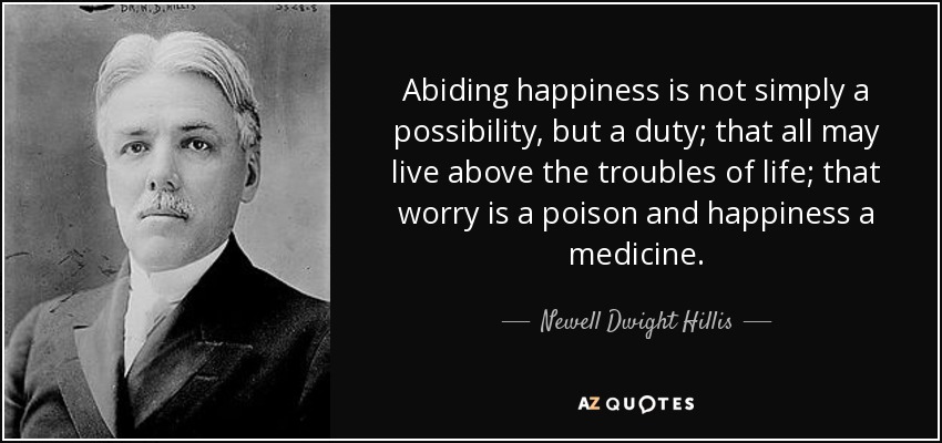 Abiding happiness is not simply a possibility, but a duty; that all may live above the troubles of life; that worry is a poison and happiness a medicine. - Newell Dwight Hillis