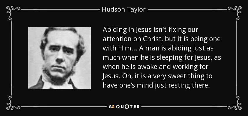 Abiding in Jesus isn't fixing our attention on Christ, but it is being one with Him... A man is abiding just as much when he is sleeping for Jesus, as when he is awake and working for Jesus. Oh, it is a very sweet thing to have one's mind just resting there. - Hudson Taylor