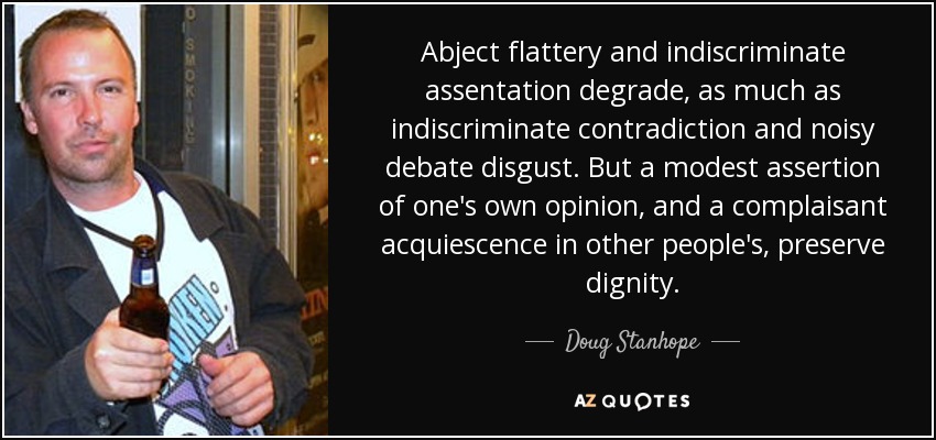 Abject flattery and indiscriminate assentation degrade, as much as indiscriminate contradiction and noisy debate disgust. But a modest assertion of one's own opinion, and a complaisant acquiescence in other people's, preserve dignity. - Doug Stanhope