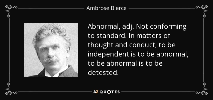 Abnormal, adj. Not conforming to standard. In matters of thought and conduct, to be independent is to be abnormal, to be abnormal is to be detested. - Ambrose Bierce