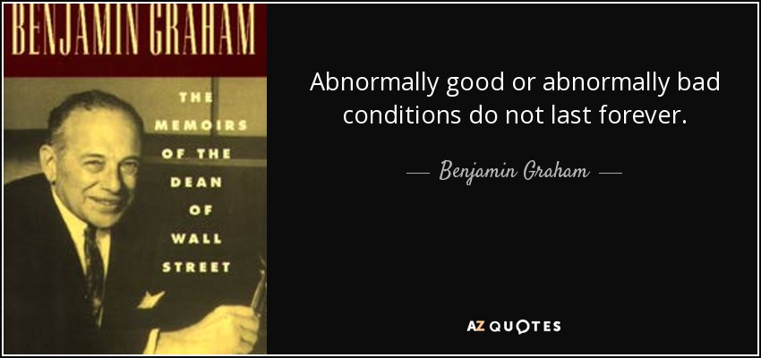 Abnormally good or abnormally bad conditions do not last forever. - Benjamin Graham