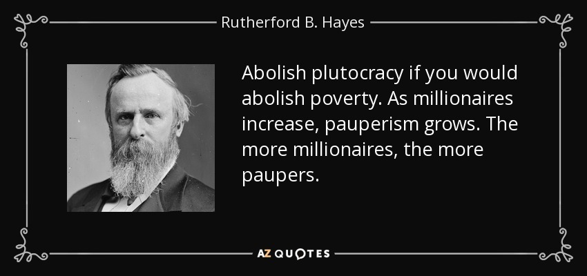 Abolish plutocracy if you would abolish poverty. As millionaires increase, pauperism grows. The more millionaires, the more paupers. - Rutherford B. Hayes