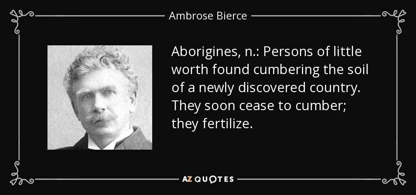 Aborigines, n.: Persons of little worth found cumbering the soil of a newly discovered country. They soon cease to cumber; they fertilize. - Ambrose Bierce