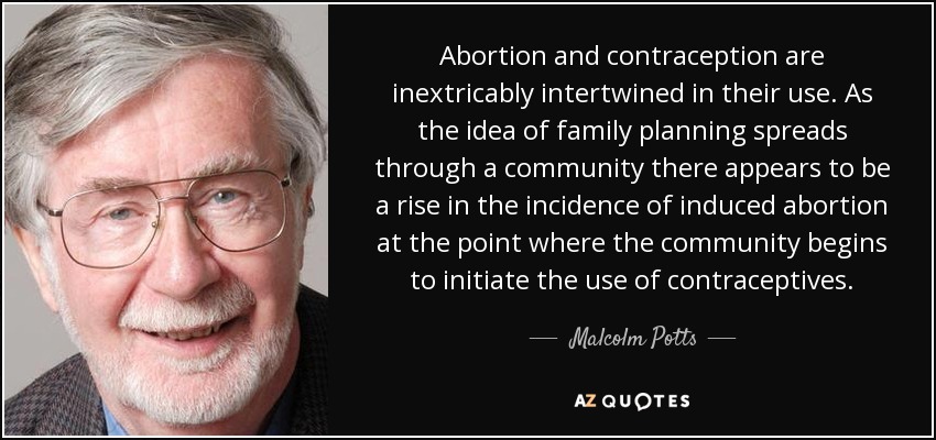 Abortion and contraception are inextricably intertwined in their use. As the idea of family planning spreads through a community there appears to be a rise in the incidence of induced abortion at the point where the community begins to initiate the use of contraceptives. - Malcolm Potts